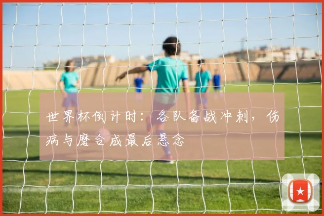 世界杯倒计时：各队备战冲刺，伤病与磨合成最后悬念