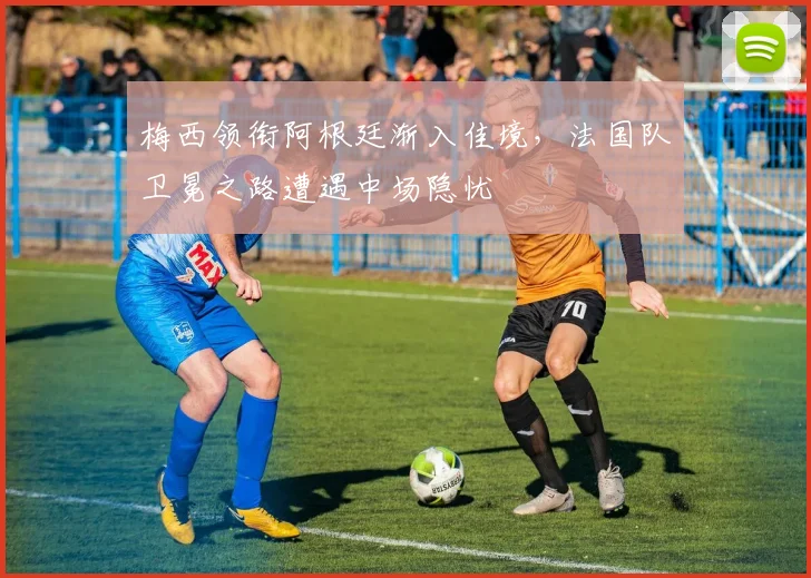 梅西领衔阿根廷渐入佳境，法国队卫冕之路遭遇中场隐忧