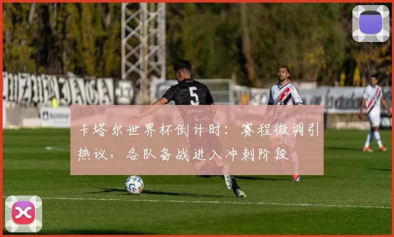 卡塔尔世界杯倒计时：赛程微调引热议，各队备战进入冲刺阶段