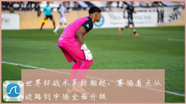 世界杯战术革新潮起，赛场看点从边路到中场全面升级