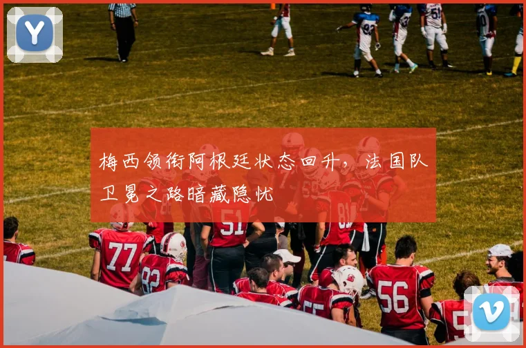 梅西领衔阿根廷状态回升，法国队卫冕之路暗藏隐忧