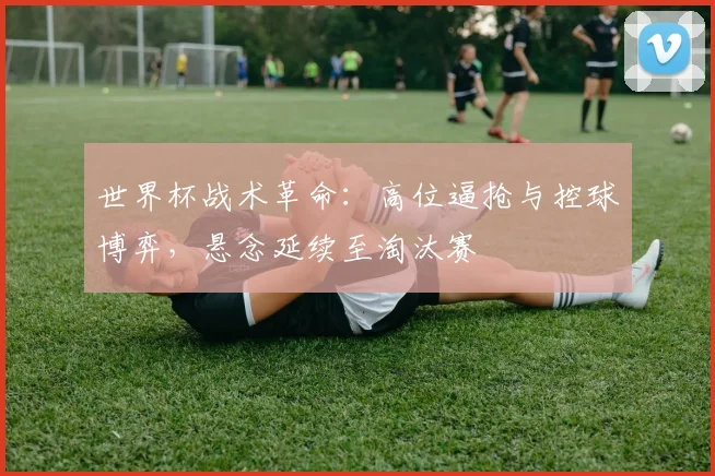 世界杯战术革命：高位逼抢与控球博弈，悬念延续至淘汰赛